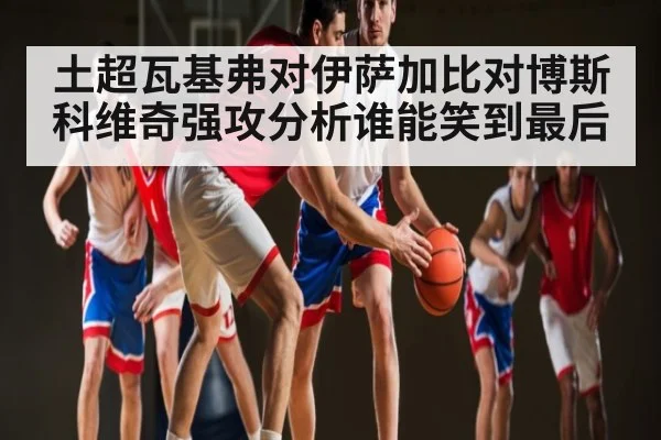土超瓦基弗对伊萨加比对博斯科维奇强攻分析谁能笑到最后