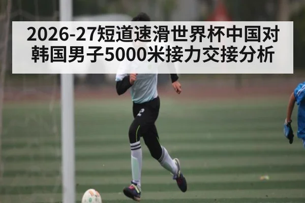 2026-27短道速滑世界杯中国对韩国男子5000米接力交接分析（kaiyun）